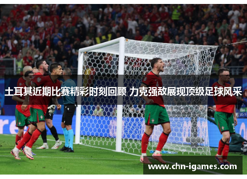 土耳其近期比赛精彩时刻回顾 力克强敌展现顶级足球风采 土耳其近期比赛精彩时刻回顾 力克强敌展现顶级足球风采