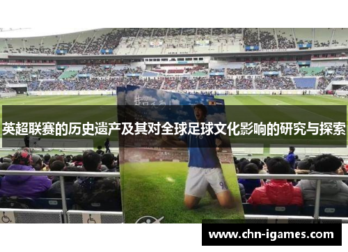 英超联赛的历史遗产及其对全球足球文化影响的研究与探索