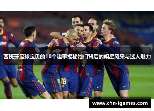 西班牙足球宝贝的10个趣事揭秘她们背后的明星风采与迷人魅力