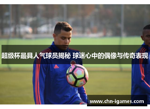 超级杯最具人气球员揭秘 球迷心中的偶像与传奇表现