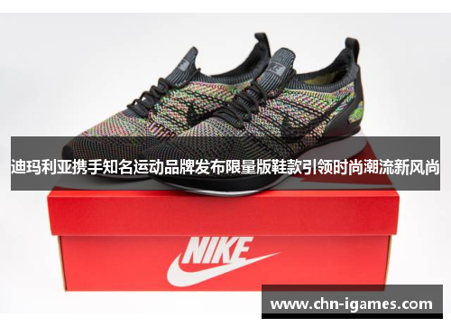 迪玛利亚携手知名运动品牌发布限量版鞋款引领时尚潮流新风尚 迪玛利亚携手知名运动品牌发布限量版鞋款引领时尚潮流新风尚