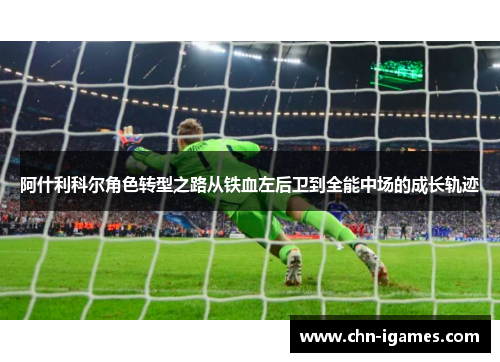 阿什利科尔角色转型之路从铁血左后卫到全能中场的成长轨迹 阿什利科尔角色转型之路从铁血左后卫到全能中场的成长轨迹