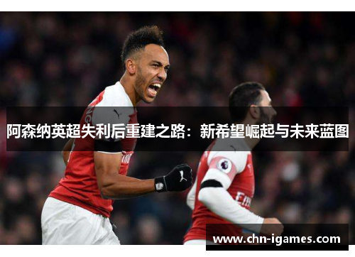 阿森纳英超失利后重建之路:新希望崛起与未来蓝图 阿森纳英超失利后重建之路:新希望崛起与未来蓝图