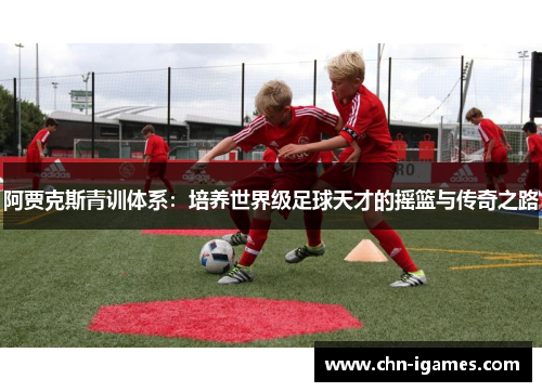 阿贾克斯青训体系:培养世界级足球天才的摇篮与传奇之路 阿贾克斯青训体系:培养世界级足球天才的摇篮与传奇之路