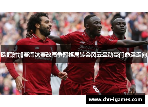 欧冠附加赛淘汰赛改写争冠格局转会风云牵动豪门命运走向 欧冠附加赛淘汰赛改写争冠格局转会风云牵动豪门命运走向