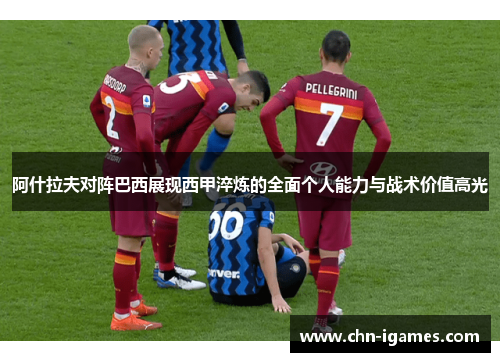 阿什拉夫对阵巴西展现西甲淬炼的全面个人能力与战术价值高光 阿什拉夫对阵巴西展现西甲淬炼的全面个人能力与战术价值高光