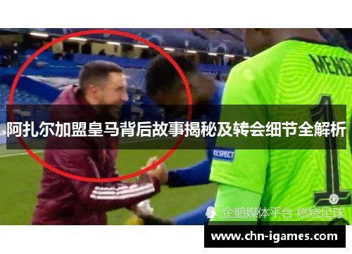 阿扎尔加盟皇马背后故事揭秘及转会细节全解析 阿扎尔加盟皇马背后故事揭秘及转会细节全解析