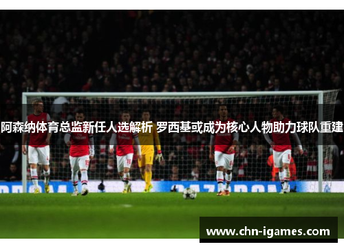 阿森纳体育总监新任人选解析 罗西基或成为核心人物助力球队重建 阿森纳体育总监新任人选解析 罗西基或成为核心人物助力球队重建