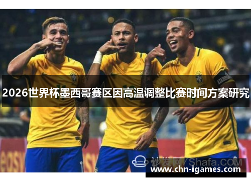 2026世界杯墨西哥赛区因高温调整比赛时间方案研究 2026世界杯墨西哥赛区因高温调整比赛时间方案研究