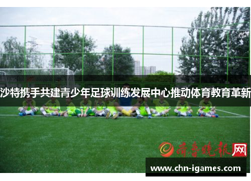 沙特携手共建青少年足球训练发展中心推动体育教育革新