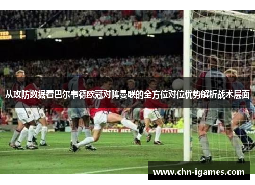 从攻防数据看巴尔韦德欧冠对阵曼联的全方位对位优势解析战术层面 从攻防数据看巴尔韦德欧冠对阵曼联的全方位对位优势解析战术层面